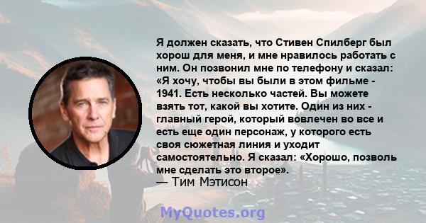 Я должен сказать, что Стивен Спилберг был хорош для меня, и мне нравилось работать с ним. Он позвонил мне по телефону и сказал: «Я хочу, чтобы вы были в этом фильме - 1941. Есть несколько частей. Вы можете взять тот,