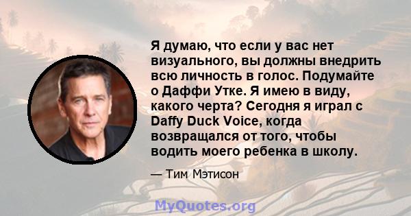 Я думаю, что если у вас нет визуального, вы должны внедрить всю личность в голос. Подумайте о Даффи Утке. Я имею в виду, какого черта? Сегодня я играл с Daffy Duck Voice, когда возвращался от того, чтобы водить моего