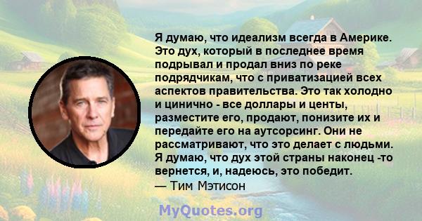 Я думаю, что идеализм всегда в Америке. Это дух, который в последнее время подрывал и продал вниз по реке подрядчикам, что с приватизацией всех аспектов правительства. Это так холодно и цинично - все доллары и центы,