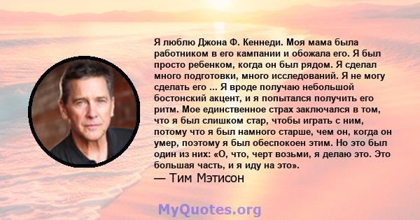 Я люблю Джона Ф. Кеннеди. Моя мама была работником в его кампании и обожала его. Я был просто ребенком, когда он был рядом. Я сделал много подготовки, много исследований. Я не могу сделать его ... Я вроде получаю