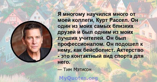 Я многому научился много от моей коллеги, Курт Рассел. Он один из моих самых близких друзей и был одним из моих лучших учителей. Он был профессионалом. Он подошел к нему, как бейсболист. Актерство - это контактный вид