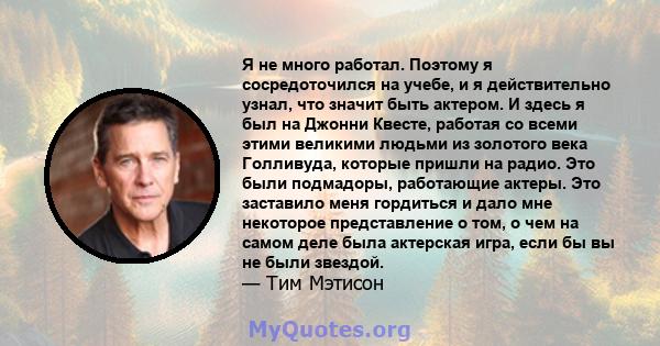 Я не много работал. Поэтому я сосредоточился на учебе, и я действительно узнал, что значит быть актером. И здесь я был на Джонни Квесте, работая со всеми этими великими людьми из золотого века Голливуда, которые пришли