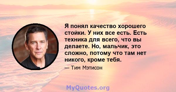 Я понял качество хорошего стойки. У них все есть. Есть техника для всего, что вы делаете. Но, мальчик, это сложно, потому что там нет никого, кроме тебя.