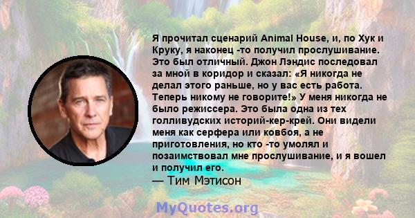 Я прочитал сценарий Animal House, и, по Хук и Круку, я наконец -то получил прослушивание. Это был отличный. Джон Лэндис последовал за мной в коридор и сказал: «Я никогда не делал этого раньше, но у вас есть работа.