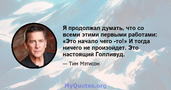 Я продолжал думать, что со всеми этими первыми работами: «Это начало чего -то!» И тогда ничего не произойдет. Это настоящий Голливуд.