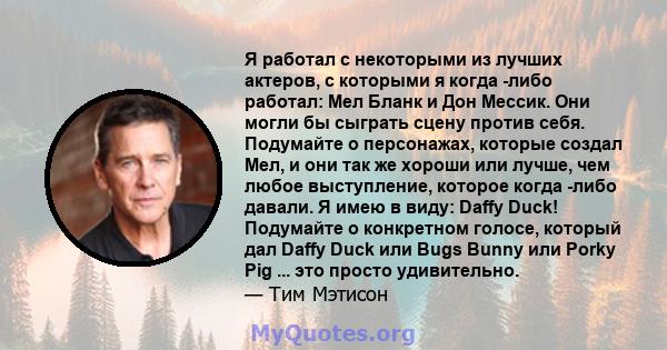 Я работал с некоторыми из лучших актеров, с которыми я когда -либо работал: Мел Бланк и Дон Мессик. Они могли бы сыграть сцену против себя. Подумайте о персонажах, которые создал Мел, и они так же хороши или лучше, чем