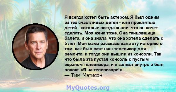 Я всегда хотел быть актером. Я был одним из тех счастливых детей - или проклятых детей - которые всегда знали, что он хочет сделать. Моя жена тоже. Она танцовщица балета, и она знала, что она хотела сделать с 5 лет. Моя 