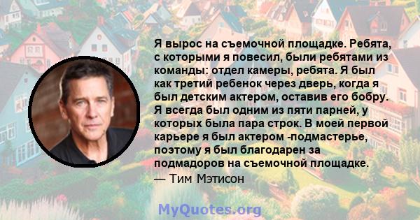 Я вырос на съемочной площадке. Ребята, с которыми я повесил, были ребятами из команды: отдел камеры, ребята. Я был как третий ребенок через дверь, когда я был детским актером, оставив его бобру. Я всегда был одним из