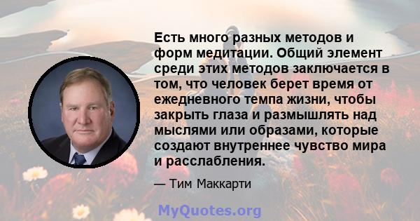 Есть много разных методов и форм медитации. Общий элемент среди этих методов заключается в том, что человек берет время от ежедневного темпа жизни, чтобы закрыть глаза и размышлять над мыслями или образами, которые