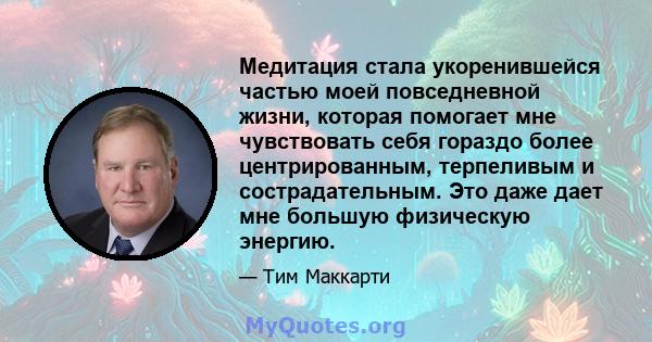 Медитация стала укоренившейся частью моей повседневной жизни, которая помогает мне чувствовать себя гораздо более центрированным, терпеливым и сострадательным. Это даже дает мне большую физическую энергию.