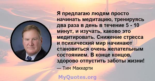 Я предлагаю людям просто начинать медитацию, тренируясь два раза в день в течение 5 - 10 минут, и изучать, каково это медитировать. Снижение стресса и психический мир начинают становиться очень желательным состоянием. В 