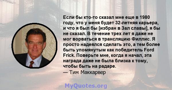 Если бы кто-то сказал мне еще в 1980 году, что у меня будет 32-летняя карьера, и что я был бы [избран в Зал славы], я бы не сказал. В течение трех лет я даже не мог ворваться в трансляцию Филлис. Я просто надеялся