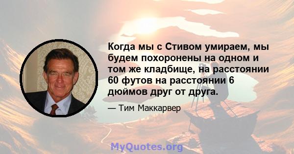 Когда мы с Стивом умираем, мы будем похоронены на одном и том же кладбище, на расстоянии 60 футов на расстоянии 6 дюймов друг от друга.