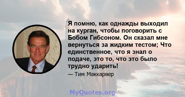 Я помню, как однажды выходил на курган, чтобы поговорить с Бобом Гибсоном. Он сказал мне вернуться за жидким тестом; Что единственное, что я знал о подаче, это то, что это было трудно ударить!