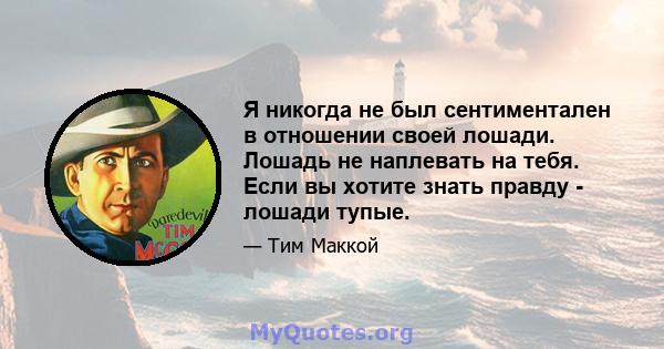 Я никогда не был сентиментален в отношении своей лошади. Лошадь не наплевать на тебя. Если вы хотите знать правду - лошади тупые.