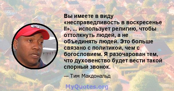 Вы имеете в виду «несправедливость в воскресенье II», ... использует религию, чтобы оттолкнуть людей, а не объединять людей. Это больше связано с политикой, чем с богословием. Я разочарован тем, что духовенство будет