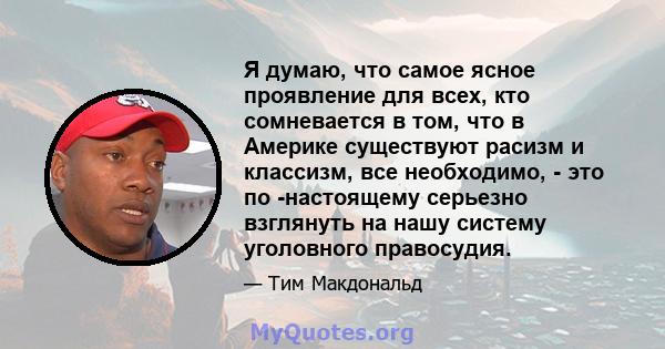 Я думаю, что самое ясное проявление для всех, кто сомневается в том, что в Америке существуют расизм и классизм, все необходимо, - это по -настоящему серьезно взглянуть на нашу систему уголовного правосудия.