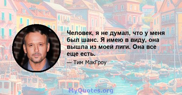 Человек, я не думал, что у меня был шанс. Я имею в виду, она вышла из моей лиги. Она все еще есть.