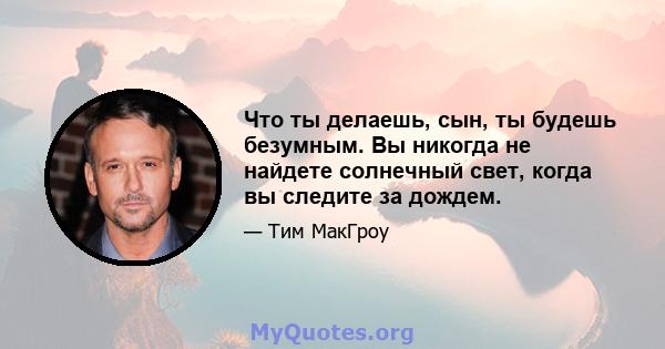 Что ты делаешь, сын, ты будешь безумным. Вы никогда не найдете солнечный свет, когда вы следите за дождем.