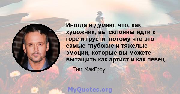 Иногда я думаю, что, как художник, вы склонны идти к горе и грусти, потому что это самые глубокие и тяжелые эмоции, которые вы можете вытащить как артист и как певец.