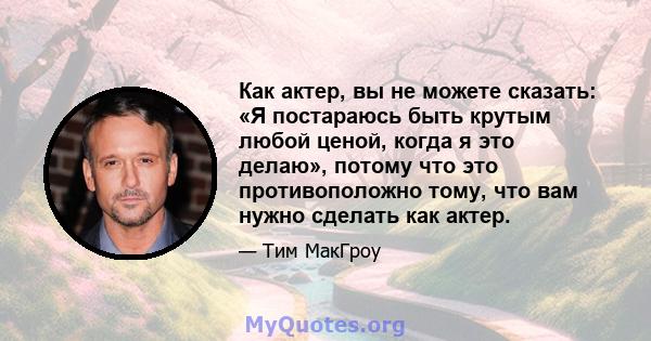 Как актер, вы не можете сказать: «Я постараюсь быть крутым любой ценой, когда я это делаю», потому что это противоположно тому, что вам нужно сделать как актер.