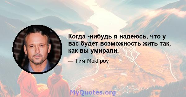 Когда -нибудь я надеюсь, что у вас будет возможность жить так, как вы умирали.