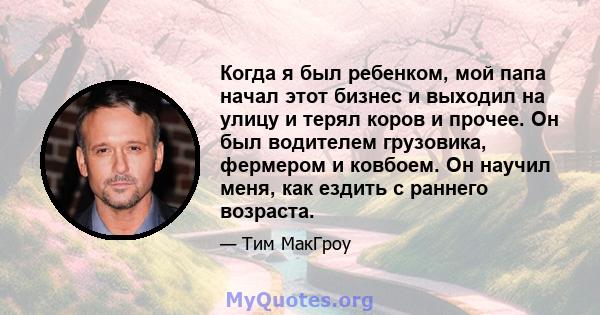 Когда я был ребенком, мой папа начал этот бизнес и выходил на улицу и терял коров и прочее. Он был водителем грузовика, фермером и ковбоем. Он научил меня, как ездить с раннего возраста.