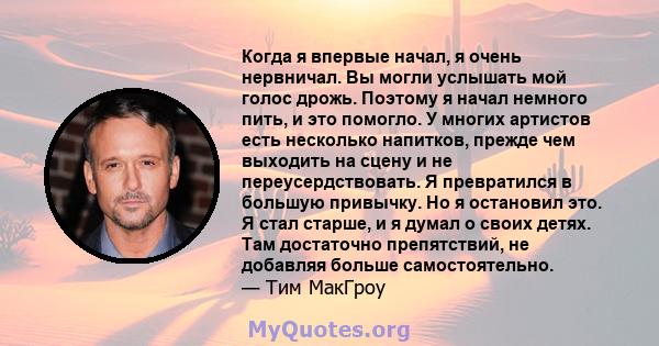 Когда я впервые начал, я очень нервничал. Вы могли услышать мой голос дрожь. Поэтому я начал немного пить, и это помогло. У многих артистов есть несколько напитков, прежде чем выходить на сцену и не переусердствовать. Я 