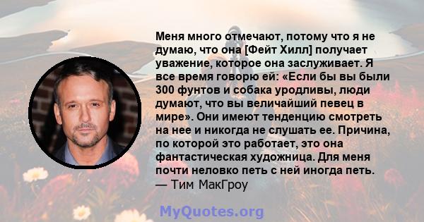 Меня много отмечают, потому что я не думаю, что она [Фейт Хилл] получает уважение, которое она заслуживает. Я все время говорю ей: «Если бы вы были 300 фунтов и собака уродливы, люди думают, что вы величайший певец в