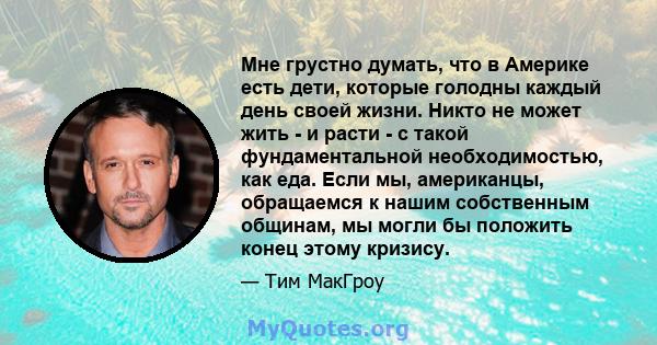 Мне грустно думать, что в Америке есть дети, которые голодны каждый день своей жизни. Никто не может жить - и расти - с такой фундаментальной необходимостью, как еда. Если мы, американцы, обращаемся к нашим собственным