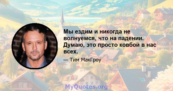 Мы ездим и никогда не волнуемся, что на падении. Думаю, это просто ковбой в нас всех.