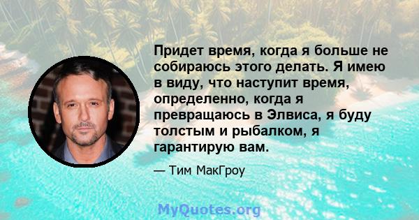 Придет время, когда я больше не собираюсь этого делать. Я имею в виду, что наступит время, определенно, когда я превращаюсь в Элвиса, я буду толстым и рыбалком, я гарантирую вам.