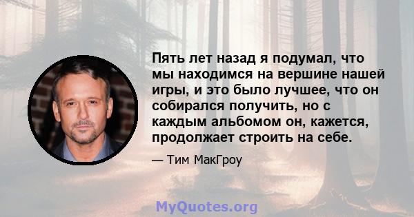 Пять лет назад я подумал, что мы находимся на вершине нашей игры, и это было лучшее, что он собирался получить, но с каждым альбомом он, кажется, продолжает строить на себе.