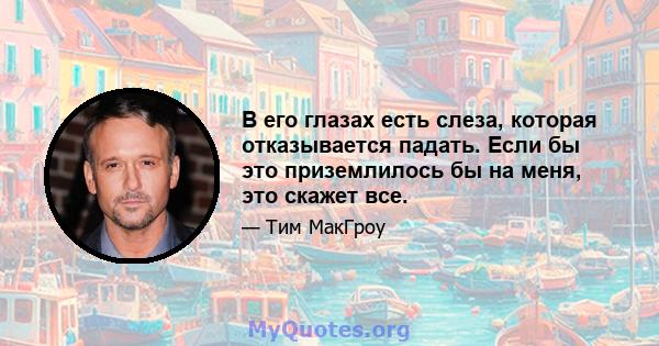 В его глазах есть слеза, которая отказывается падать. Если бы это приземлилось бы на меня, это скажет все.