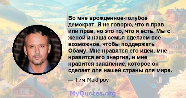 Во мне врожденное-голубое демократ. Я не говорю, что я прав или прав, но это то, что я есть. Мы с женой и наша семья сделаем все возможное, чтобы поддержать Обаму. Мне нравятся его идеи, мне нравится его энергия, и мне