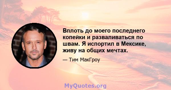 Вплоть до моего последнего копейки и разваливаться по швам. Я испортил в Мексике, живу на общих мечтах.