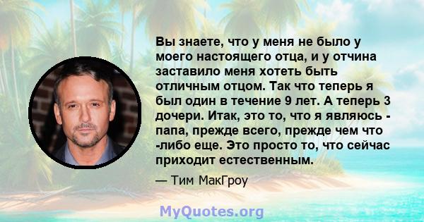 Вы знаете, что у меня не было у моего настоящего отца, и у отчина заставило меня хотеть быть отличным отцом. Так что теперь я был один в течение 9 лет. А теперь 3 дочери. Итак, это то, что я являюсь - папа, прежде