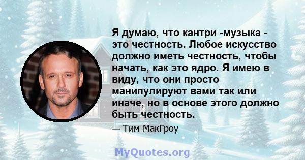 Я думаю, что кантри -музыка - это честность. Любое искусство должно иметь честность, чтобы начать, как это ядро. Я имею в виду, что они просто манипулируют вами так или иначе, но в основе этого должно быть честность.