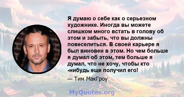 Я думаю о себе как о серьезном художнике. Иногда вы можете слишком много встать в голову об этом и забыть, что вы должны повеселиться. В своей карьере я был виновен в этом. Но чем больше я думал об этом, тем больше я