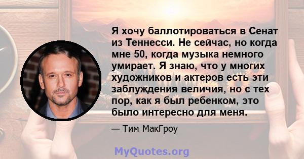 Я хочу баллотироваться в Сенат из Теннесси. Не сейчас, но когда мне 50, когда музыка немного умирает. Я знаю, что у многих художников и актеров есть эти заблуждения величия, но с тех пор, как я был ребенком, это было