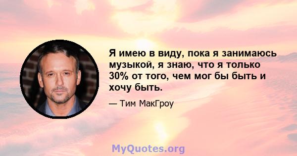 Я имею в виду, пока я занимаюсь музыкой, я знаю, что я только 30% от того, чем мог бы быть и хочу быть.