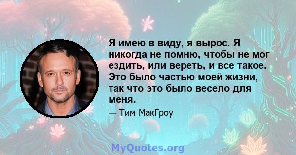 Я имею в виду, я вырос. Я никогда не помню, чтобы не мог ездить, или вереть, и все такое. Это было частью моей жизни, так что это было весело для меня.