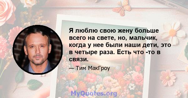 Я люблю свою жену больше всего на свете, но, мальчик, когда у нее были наши дети, это в четыре раза. Есть что -то в связи.