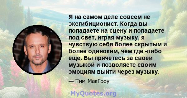 Я на самом деле совсем не эксгибиционист. Когда вы попадаете на сцену и попадаете под свет, играя музыку, я чувствую себя более скрытым и более одиноким, чем где -либо еще. Вы прячетесь за своей музыкой и позволяете