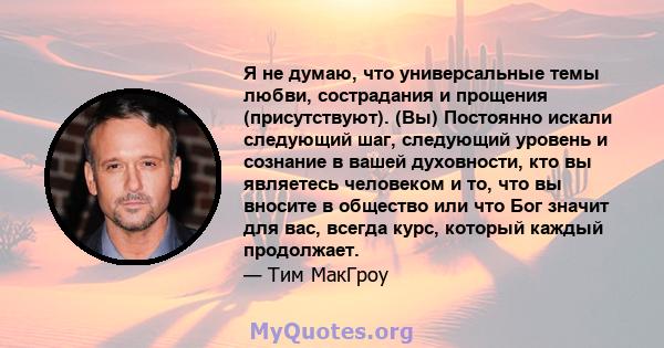 Я не думаю, что универсальные темы любви, сострадания и прощения (присутствуют). (Вы) Постоянно искали следующий шаг, следующий уровень и сознание в вашей духовности, кто вы являетесь человеком и то, что вы вносите в