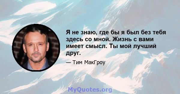 Я не знаю, где бы я был без тебя здесь со мной. Жизнь с вами имеет смысл. Ты мой лучший друг.