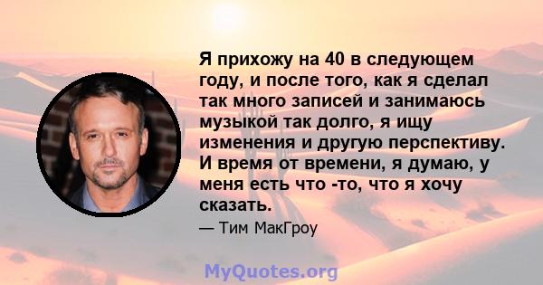 Я прихожу на 40 в следующем году, и после того, как я сделал так много записей и занимаюсь музыкой так долго, я ищу изменения и другую перспективу. И время от времени, я думаю, у меня есть что -то, что я хочу сказать.