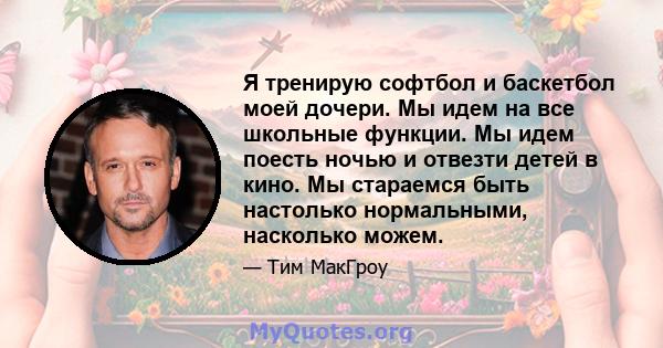 Я тренирую софтбол и баскетбол моей дочери. Мы идем на все школьные функции. Мы идем поесть ночью и отвезти детей в кино. Мы стараемся быть настолько нормальными, насколько можем.