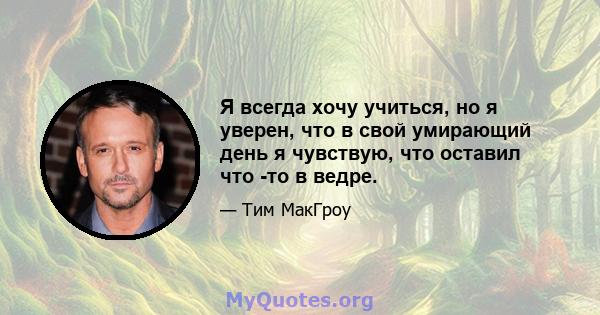 Я всегда хочу учиться, но я уверен, что в свой умирающий день я чувствую, что оставил что -то в ведре.