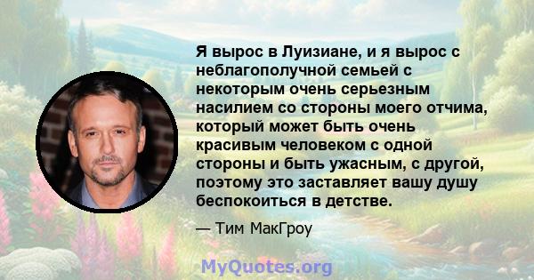 Я вырос в Луизиане, и я вырос с неблагополучной семьей с некоторым очень серьезным насилием со стороны моего отчима, который может быть очень красивым человеком с одной стороны и быть ужасным, с другой, поэтому это